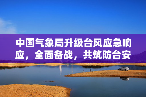 中国气象局升级台风应急响应，全面备战，共筑防台安全网