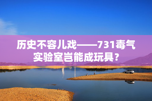 历史不容儿戏——731毒气实验室岂能成玩具？