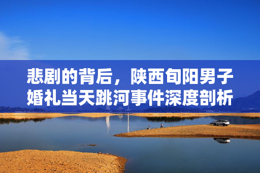悲剧的背后，陕西旬阳男子婚礼当天跳河事件深度剖析