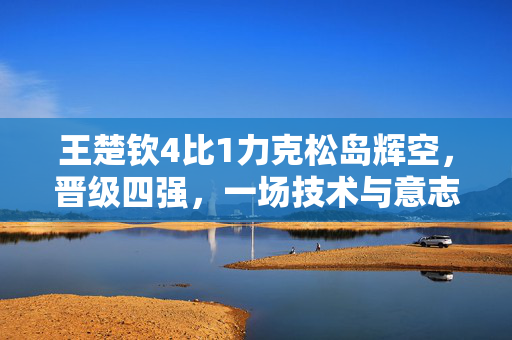 王楚钦4比1力克松岛辉空，晋级四强，一场技术与意志的较量