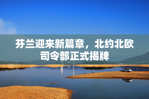 芬兰迎来新篇章，北约北欧司令部正式揭牌