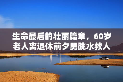 生命最后的壮丽篇章，60岁老人离退休前夕勇跳水救人，不幸溺亡的悲壮故事