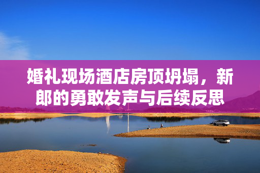 婚礼现场酒店房顶坍塌，新郎的勇敢发声与后续反思