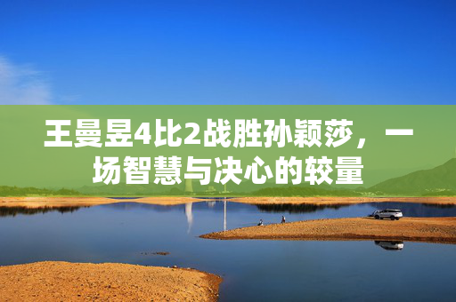 王曼昱4比2战胜孙颖莎，一场智慧与决心的较量