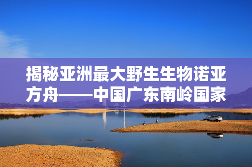 揭秘亚洲最大野生生物诺亚方舟——中国广东南岭国家公园的生态奇迹