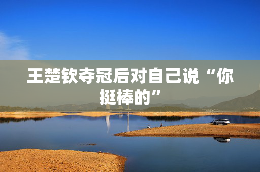 王楚钦夺冠后对自己说“你挺棒的”