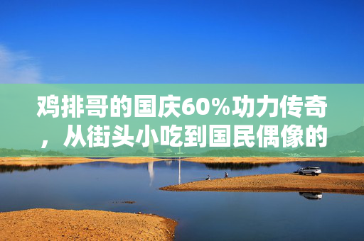 鸡排哥的国庆60%功力传奇，从街头小吃到国民偶像的味觉盛宴