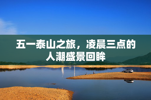 五一泰山之旅，凌晨三点的人潮盛景回眸