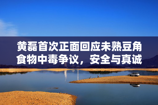 黄磊首次正面回应未熟豆角食物中毒争议，安全与真诚的双重考量