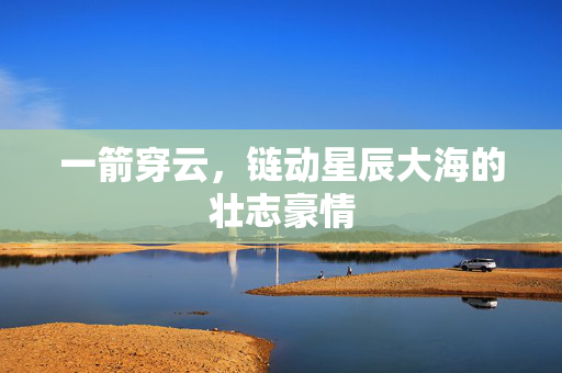 一箭穿云，链动星辰大海的壮志豪情