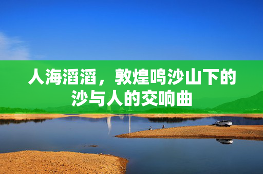 人海滔滔，敦煌鸣沙山下的沙与人的交响曲