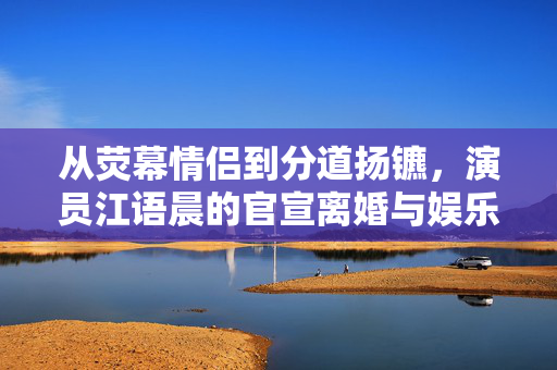 从荧幕情侣到分道扬镳，演员江语晨的官宣离婚与娱乐圈的聚散离合