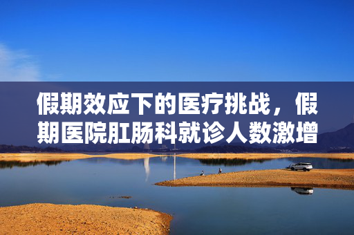 假期效应下的医疗挑战，假期医院肛肠科就诊人数激增的深度剖析