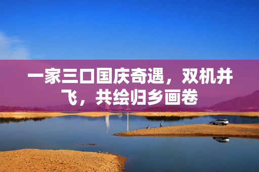 一家三口国庆奇遇，双机并飞，共绘归乡画卷