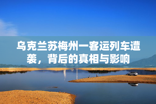 乌克兰苏梅州一客运列车遭袭，背后的真相与影响