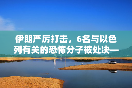伊朗严厉打击，6名与以色列有关的恐怖分子被处决——中东安全局势的又一重要转折点