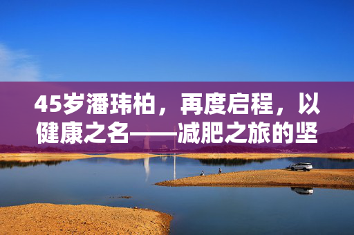 45岁潘玮柏，再度启程，以健康之名——减肥之旅的坚持与蜕变