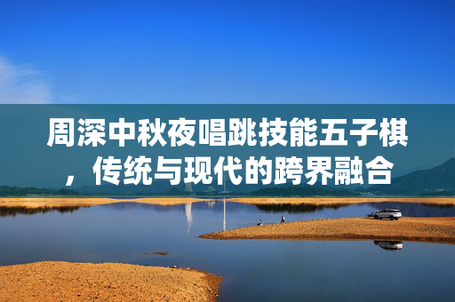 周深中秋夜唱跳技能五子棋，传统与现代的跨界融合