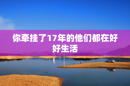 你牵挂了17年的他们都在好好生活