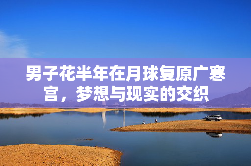男子花半年在月球复原广寒宫，梦想与现实的交织