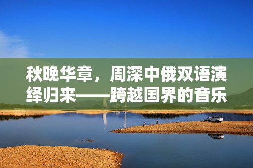 秋晚华章，周深中俄双语演绎归来——跨越国界的音乐之旅