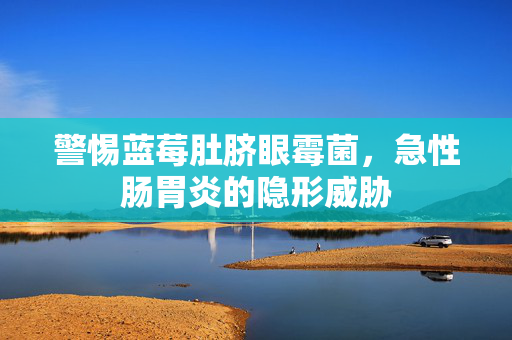 警惕蓝莓肚脐眼霉菌，急性肠胃炎的隐形威胁