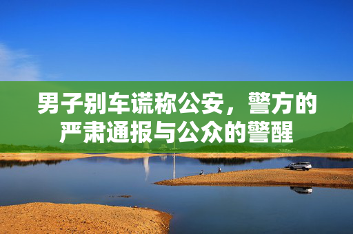 男子别车谎称公安，警方的严肃通报与公众的警醒