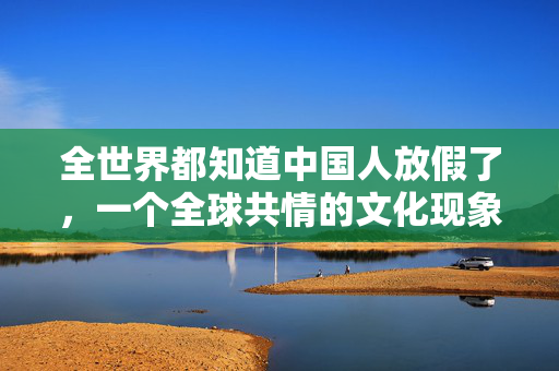 全世界都知道中国人放假了，一个全球共情的文化现象