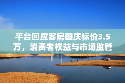 平台回应客房国庆标价3.5万，消费者权益与市场监管的双重考量