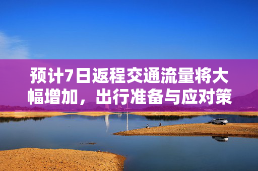 预计7日返程交通流量将大幅增加，出行准备与应对策略