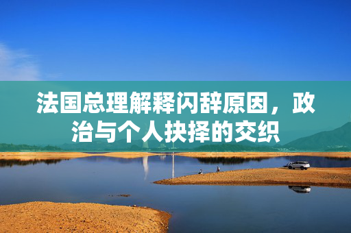 法国总理解释闪辞原因，政治与个人抉择的交织
