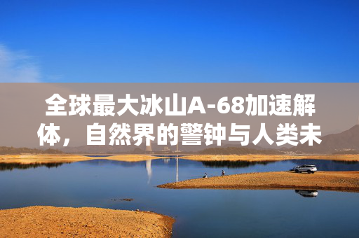 全球最大冰山A-68加速解体，自然界的警钟与人类未来的挑战