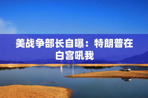 美战争部长自曝：特朗普在白宫吼我