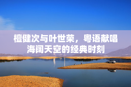 檀健次与叶世荣，粤语献唱海阔天空的经典时刻