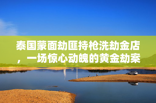 泰国蒙面劫匪持枪洗劫金店，一场惊心动魄的黄金劫案