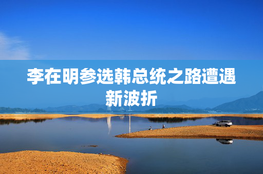 李在明参选韩总统之路遭遇新波折