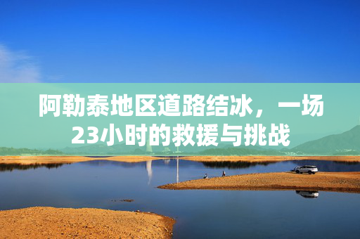 阿勒泰地区道路结冰，一场23小时的救援与挑战
