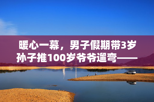 暖心一幕，男子假期带3岁孙子推100岁爷爷遛弯——跨越代际的温情时光