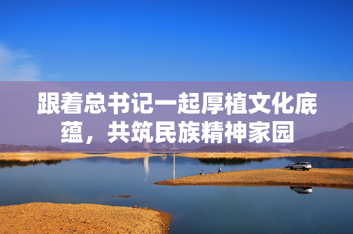 跟着总书记一起厚植文化底蕴，共筑民族精神家园