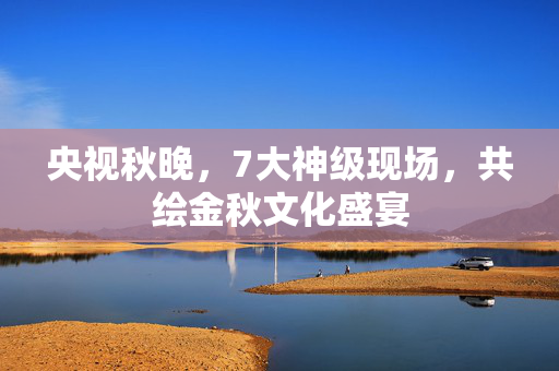 央视秋晚，7大神级现场，共绘金秋文化盛宴