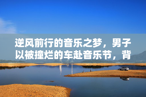 逆风前行的音乐之梦，男子以被撞烂的车赴音乐节，背后的坚持与勇气