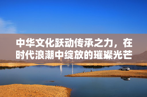 中华文化跃动传承之力，在时代浪潮中绽放的璀璨光芒