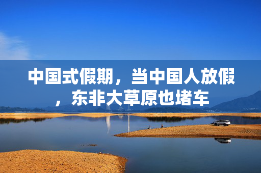 中国式假期，当中国人放假，东非大草原也堵车
