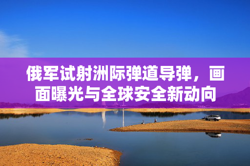 俄军试射洲际弹道导弹，画面曝光与全球安全新动向