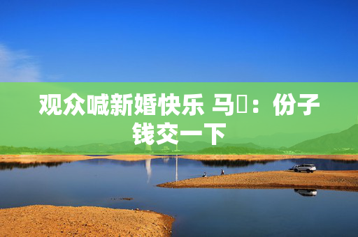 观众喊新婚快乐 马頔：份子钱交一下