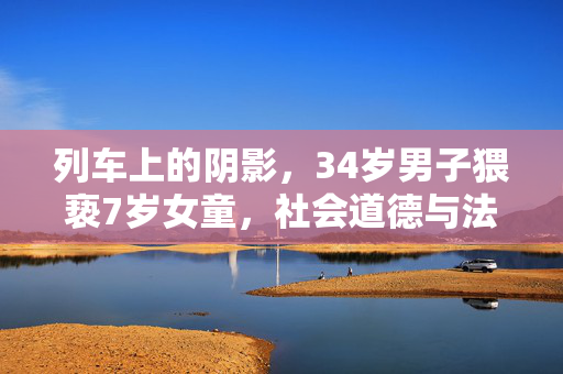 列车上的阴影，34岁男子猥亵7岁女童，社会道德与法律之下的警钟