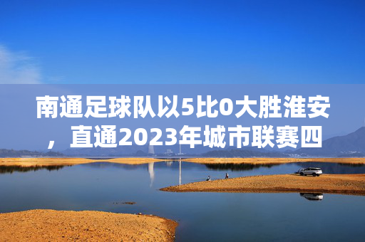 南通足球队以5比0大胜淮安，直通2023年城市联赛四强，速度与激情的完美碰撞