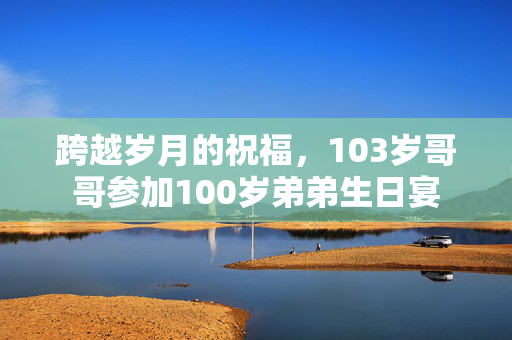 跨越岁月的祝福，103岁哥哥参加100岁弟弟生日宴