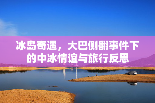 冰岛奇遇，大巴侧翻事件下的中冰情谊与旅行反思