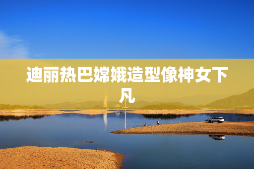 迪丽热巴嫦娥造型像神女下凡